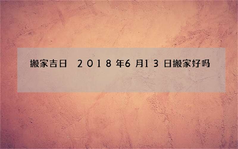 搬家吉日 2018年6月13日搬家好吗